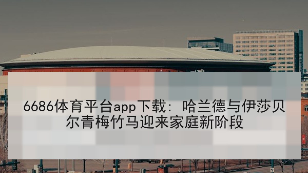6686体育平台app下载: 哈兰德与伊莎贝尔青梅竹马迎来家庭新阶段