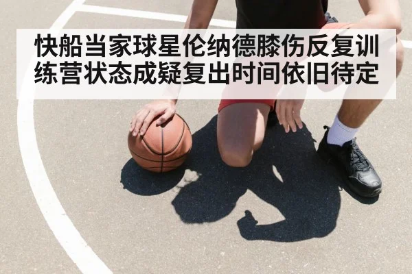 快船当家球星伦纳德膝伤反复训练营状态成疑复出时间依旧待定