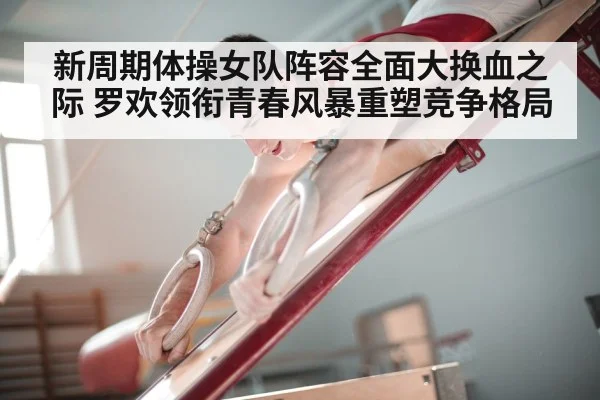 新周期体操女队阵容全面大换血之际 罗欢领衔青春风暴重塑竞争格局
